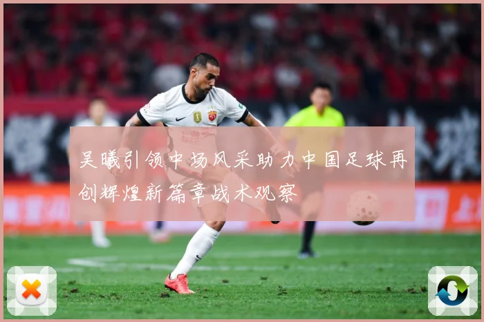 吴曦引领中场风采助力中国足球再创辉煌新篇章战术观察
