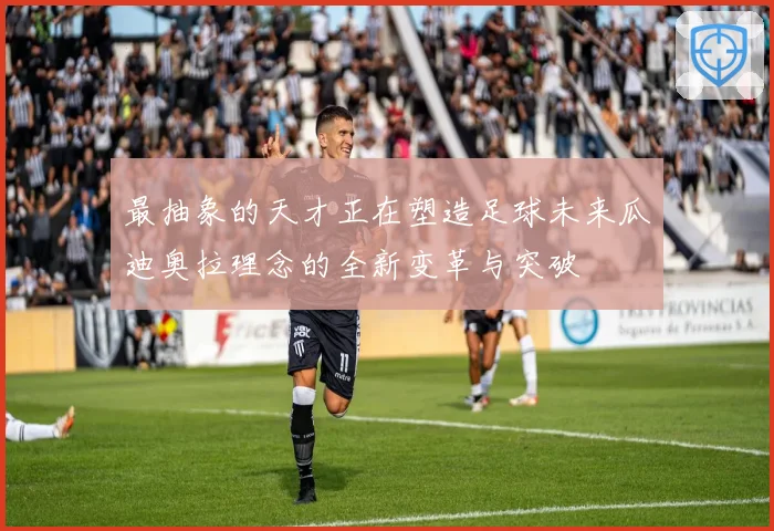 最抽象的天才正在塑造足球未来瓜迪奥拉理念的全新变革与突破