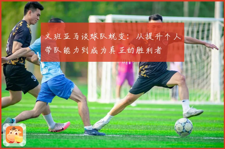 文班亚马谈球队蜕变：从提升个人带队能力到成为真正的胜利者