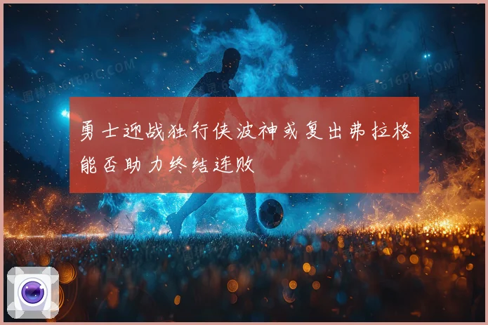 勇士迎战独行侠波神或复出弗拉格能否助力终结连败