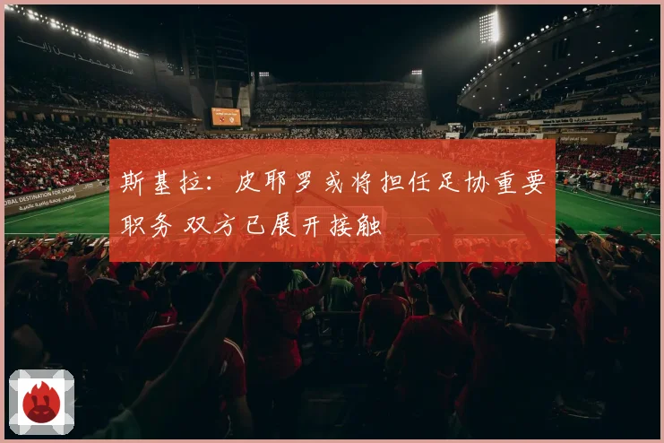 斯基拉：皮耶罗或将担任足协重要职务 双方已展开接触