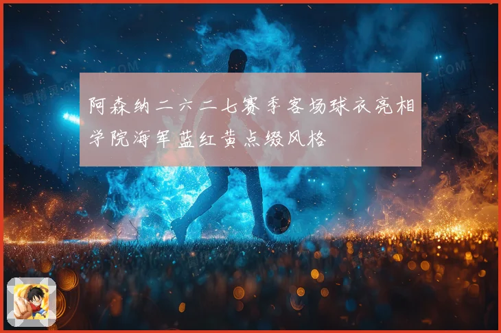 阿森纳二六二七赛季客场球衣亮相学院海军蓝红黄点缀风格