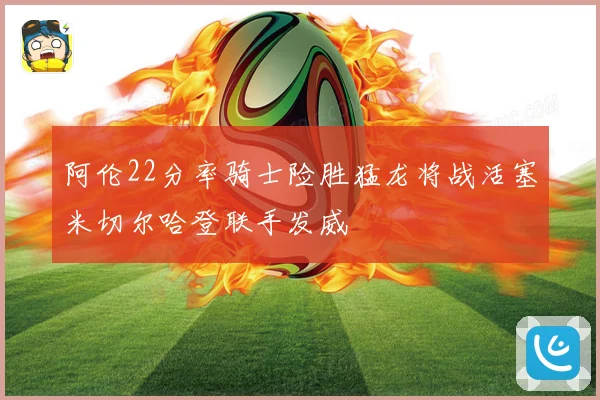 阿伦22分率骑士险胜猛龙将战活塞米切尔哈登联手发威