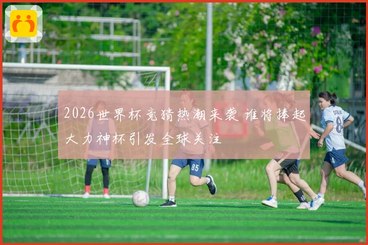 2026世界杯竞猜热潮来袭 谁将捧起大力神杯引发全球关注