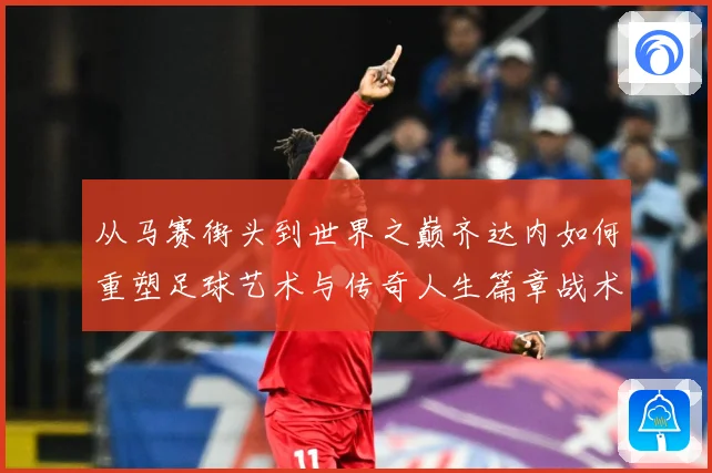从马赛街头到世界之巅齐达内如何重塑足球艺术与传奇人生篇章战术观察