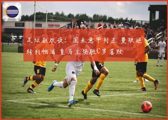 足坛狂欢夜：国米意甲封王 曼联逆转利物浦 皇马主场胜C罗落败