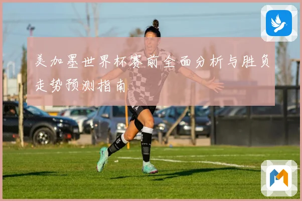 美加墨世界杯赛前全面分析与胜负走势预测指南