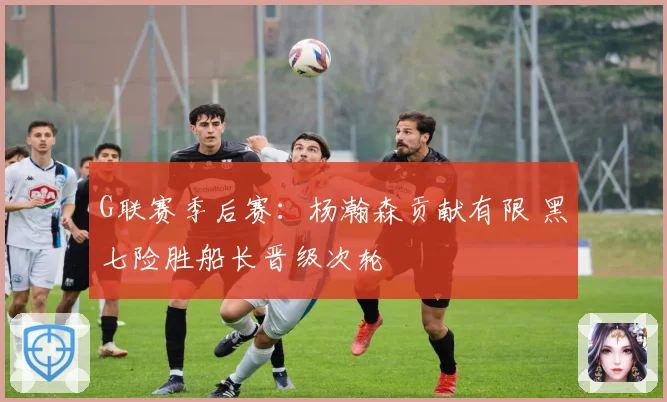 G联赛季后赛：杨瀚森贡献有限 黑七险胜船长晋级次轮