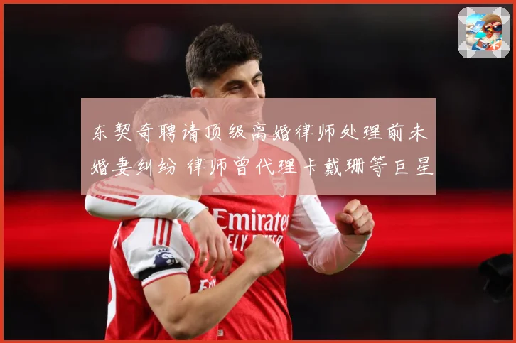 东契奇聘请顶级离婚律师处理前未婚妻纠纷 律师曾代理卡戴珊等巨星案件