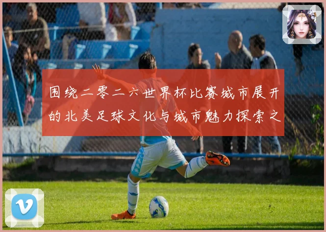 围绕二零二六世界杯比赛城市展开的北美足球文化与城市魅力探索之旅指南