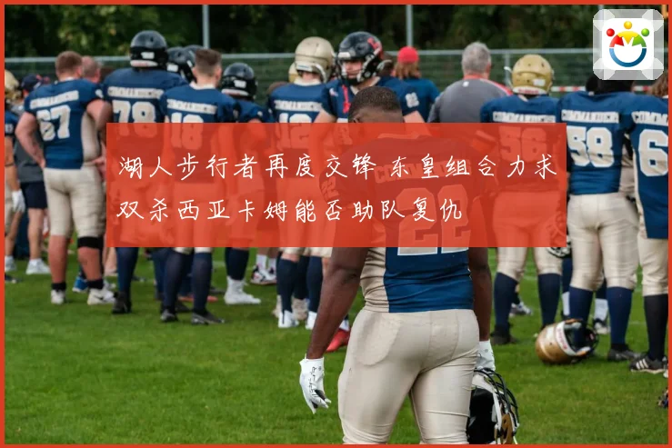湖人步行者再度交锋 东皇组合力求双杀西亚卡姆能否助队复仇