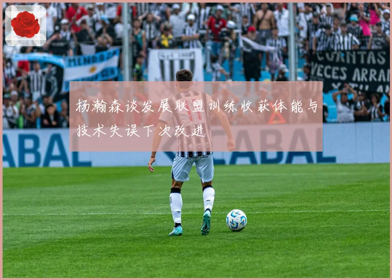 杨瀚森谈发展联盟训练收获体能与技术失误下次改进