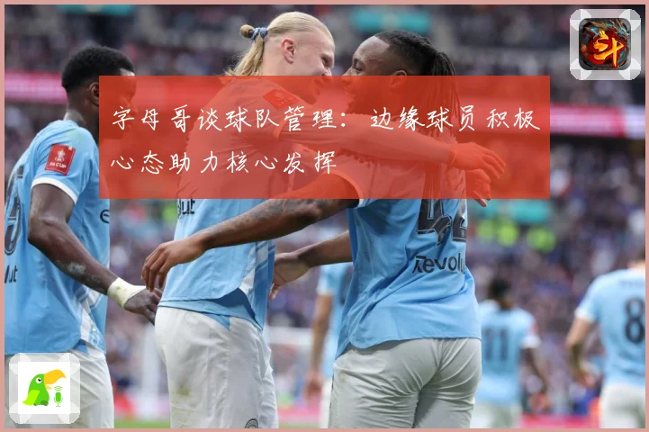 字母哥谈球队管理：边缘球员积极心态助力核心发挥