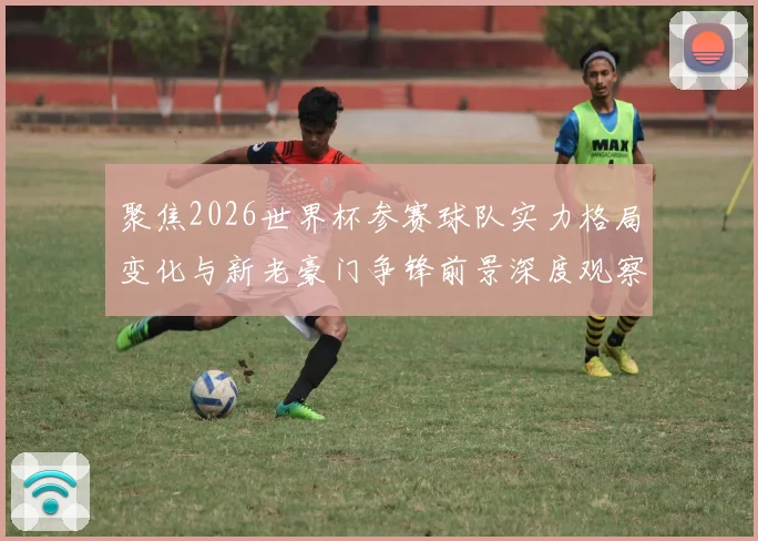聚焦2026世界杯参赛球队实力格局变化与新老豪门争锋前景深度观察