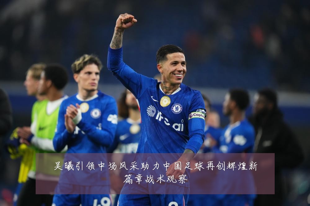 吴曦引领中场风采助力中国足球再创辉煌新篇章战术观察