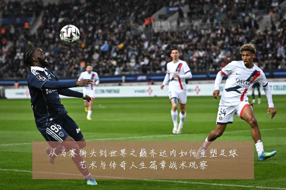 从马赛街头到世界之巅齐达内如何重塑足球艺术与传奇人生篇章战术观察